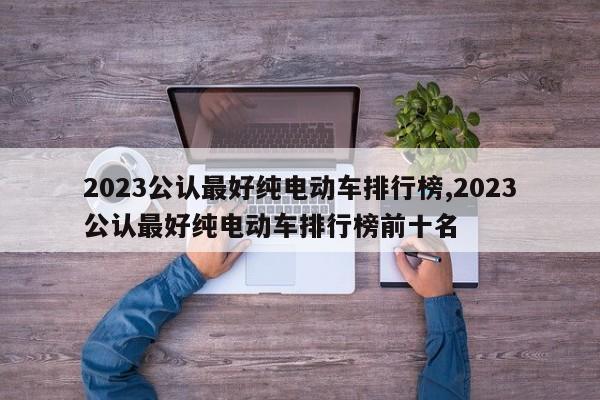 2023公认最好纯电动车排行榜,2023公认最好纯电动车排行榜前十名