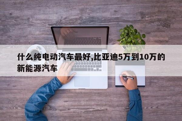 什么纯电动汽车最好,比亚迪5万到10万的新能源汽车