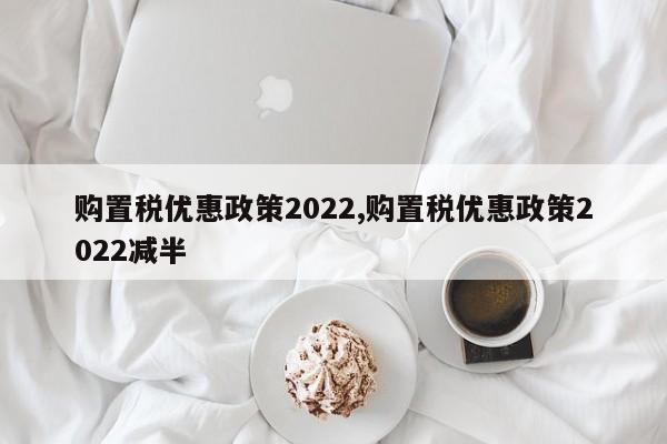 购置税优惠政策2022,购置税优惠政策2022减半