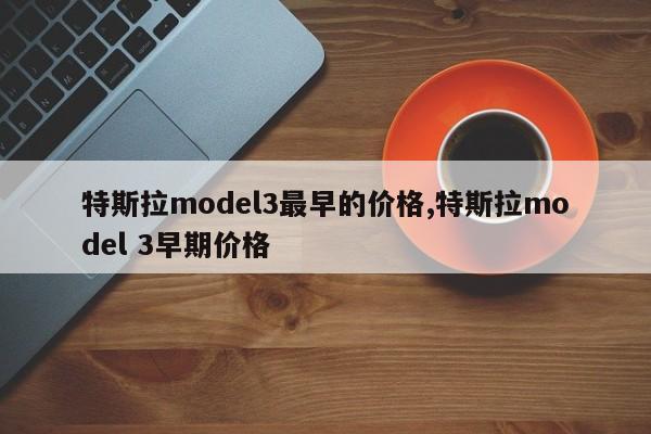 特斯拉model3最早的价格,特斯拉model 3早期价格