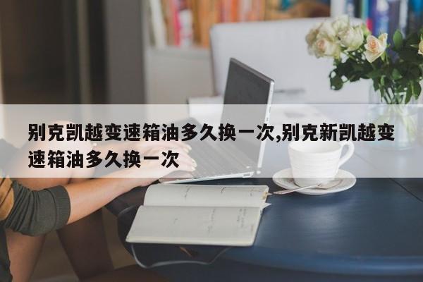 别克凯越变速箱油多久换一次,别克新凯越变速箱油多久换一次