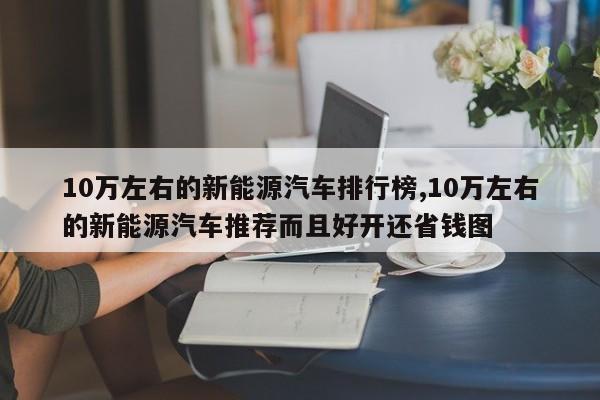 10万左右的新能源汽车排行榜,10万左右的新能源汽车推荐而且好开还省钱图