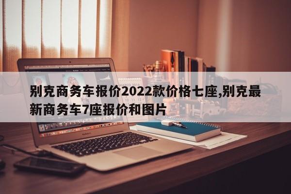 别克商务车报价2022款价格七座,别克最新商务车7座报价和图片