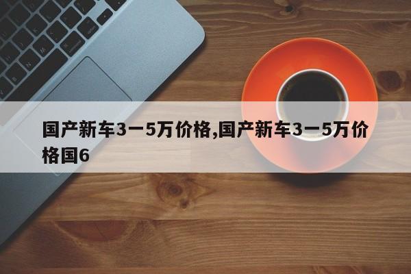 国产新车3一5万价格,国产新车3一5万价格国6