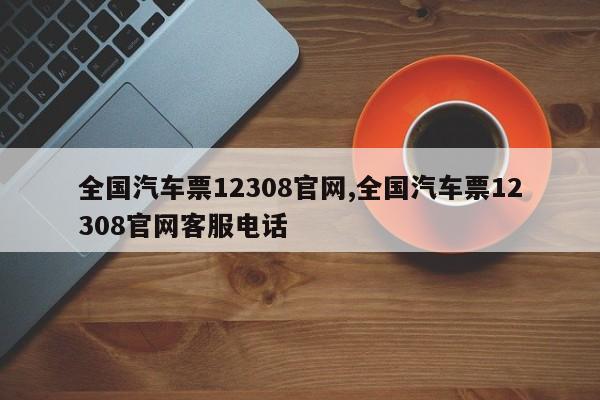 全国汽车票12308官网,全国汽车票12308官网客服电话