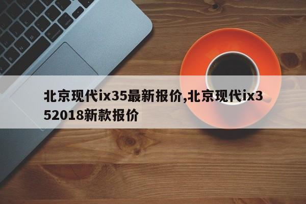 北京现代ix35最新报价,北京现代ix352018新款报价