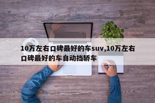 10万左右口碑最好的车suv,10万左右口碑最好的车自动挡轿车