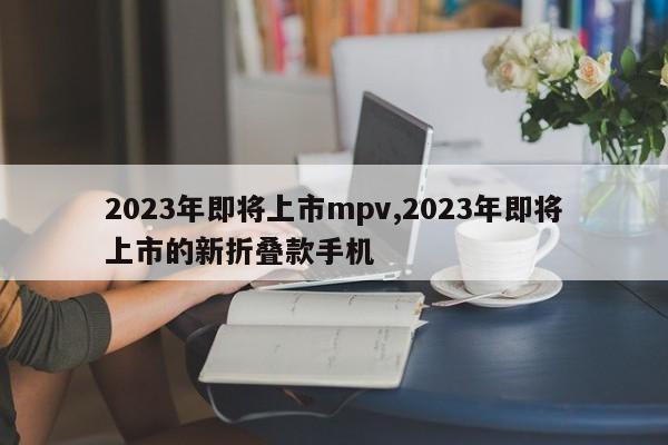 2023年即将上市mpv,2023年即将上市的新折叠款手机