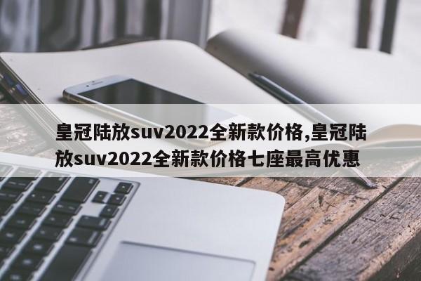 皇冠陆放suv2022全新款价格,皇冠陆放suv2022全新款价格七座最高优惠