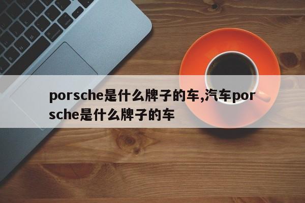 porsche是什么牌子的车,汽车porsche是什么牌子的车