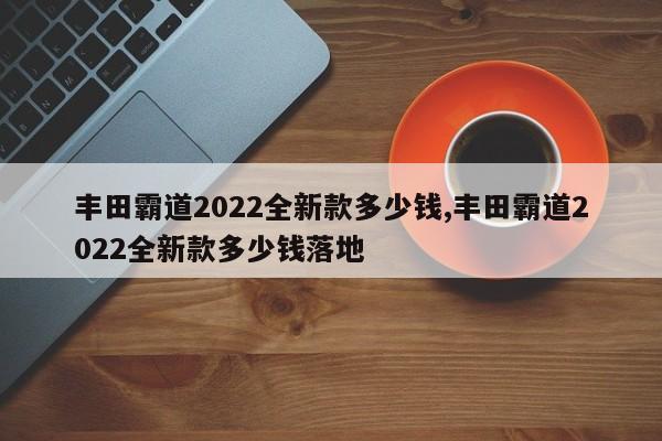 丰田霸道2022全新款多少钱,丰田霸道2022全新款多少钱落地