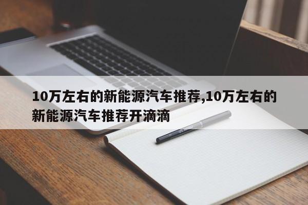 10万左右的新能源汽车推荐,10万左右的新能源汽车推荐开滴滴