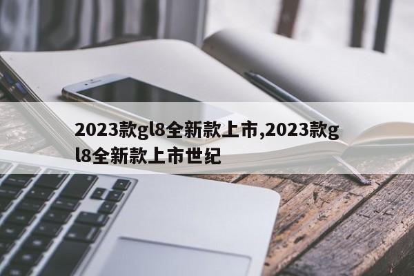 2023款gl8全新款上市,2023款gl8全新款上市世纪