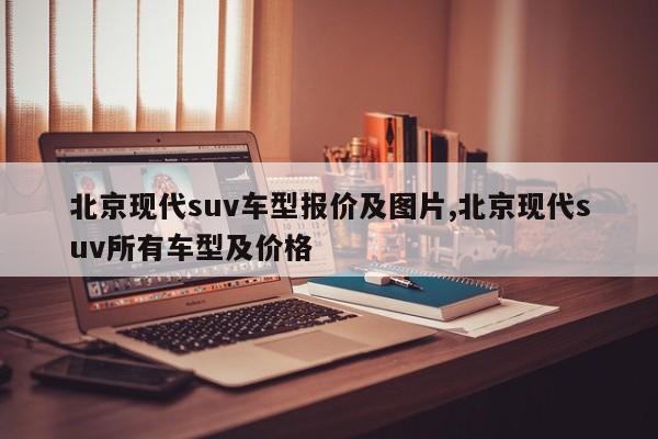 北京现代suv车型报价及图片,北京现代suv所有车型及价格