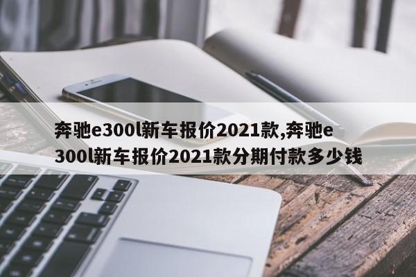 奔驰e300l新车报价2021款,奔驰e300l新车报价2021款分期付款多少钱