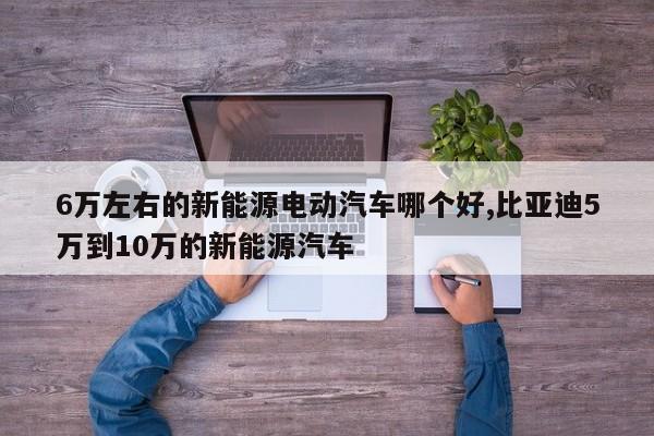 6万左右的新能源电动汽车哪个好,比亚迪5万到10万的新能源汽车