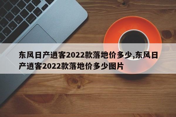 东风日产逍客2022款落地价多少,东风日产逍客2022款落地价多少图片