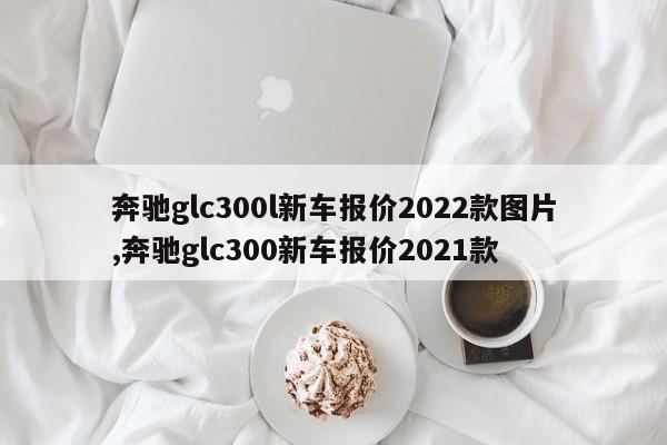 奔驰glc300l新车报价2022款图片,奔驰glc300新车报价2021款