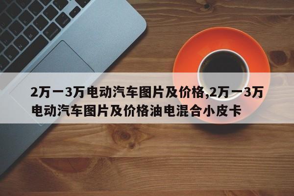 2万一3万电动汽车图片及价格,2万一3万电动汽车图片及价格油电混合小皮卡