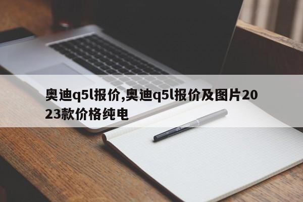 奥迪q5l报价,奥迪q5l报价及图片2023款价格纯电