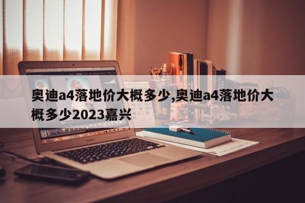 奥迪a4落地价大概多少,奥迪a4落地价大概多少2023嘉兴