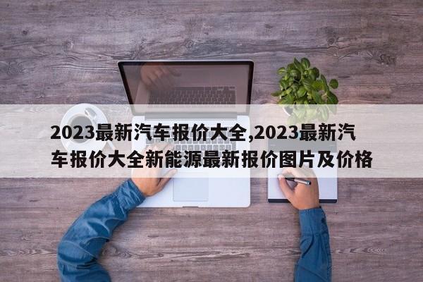 2023最新汽车报价大全,2023最新汽车报价大全新能源最新报价图片及价格