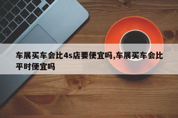 车展买车会比4s店要便宜吗,车展买车会比平时便宜吗