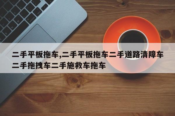 二手平板拖车,二手平板拖车二手道路清障车二手拖拽车二手施救车拖车