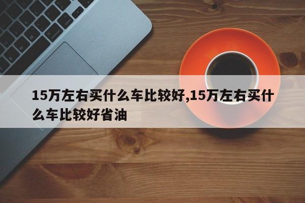 15万左右买什么车比较好,15万左右买什么车比较好省油