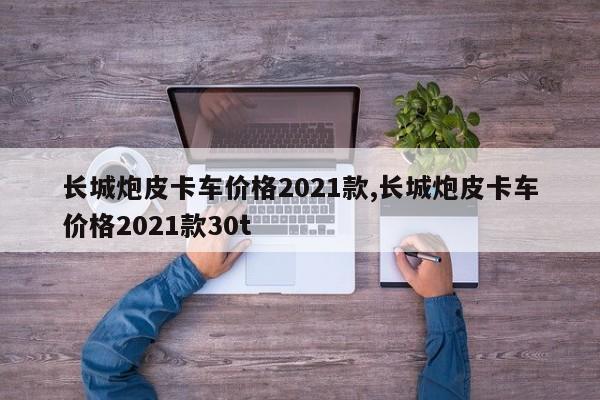 长城炮皮卡车价格2021款,长城炮皮卡车价格2021款30t