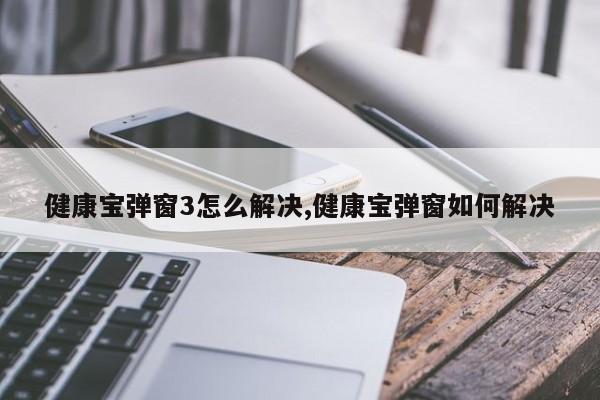 健康宝弹窗3怎么解决,健康宝弹窗如何解决