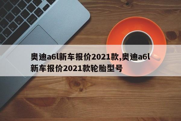 奥迪a6l新车报价2021款,奥迪a6l新车报价2021款轮胎型号