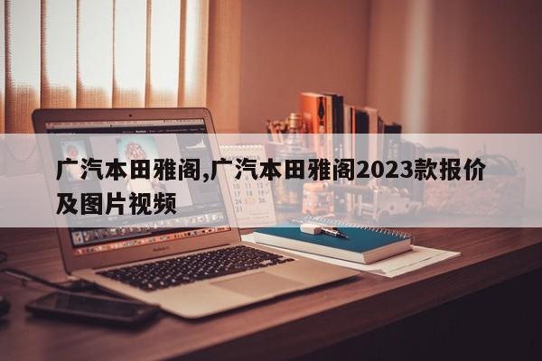 广汽本田雅阁,广汽本田雅阁2023款报价及图片视频