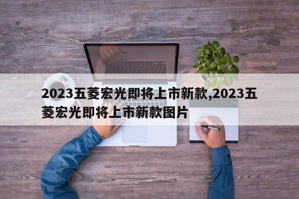 2023五菱宏光即将上市新款,2023五菱宏光即将上市新款图片