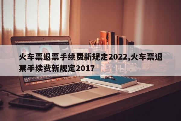 火车票退票手续费新规定2022,火车票退票手续费新规定2017