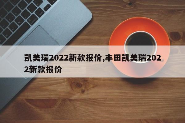 凯美瑞2022新款报价,丰田凯美瑞2022新款报价