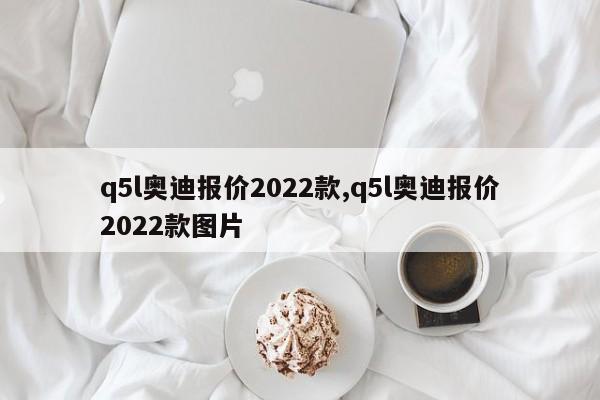 q5l奥迪报价2022款,q5l奥迪报价2022款图片