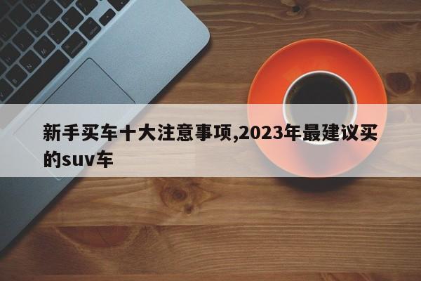 新手买车十大注意事项,2023年最建议买的suv车