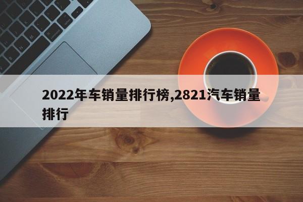 2022年车销量排行榜,2821汽车销量排行