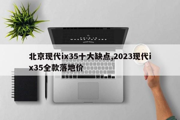 北京现代ix35十大缺点,2023现代ix35全款落地价