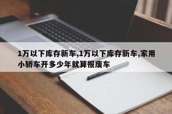 1万以下库存新车,1万以下库存新车,家用小轿车开多少年就算报废车