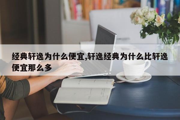 经典轩逸为什么便宜,轩逸经典为什么比轩逸便宜那么多