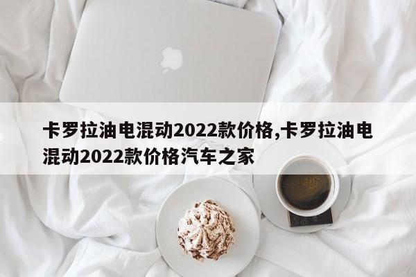 卡罗拉油电混动2022款价格,卡罗拉油电混动2022款价格汽车之家