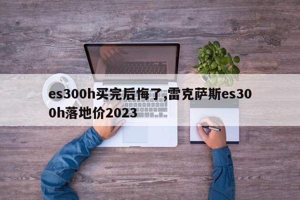 es300h买完后悔了,雷克萨斯es300h落地价2023