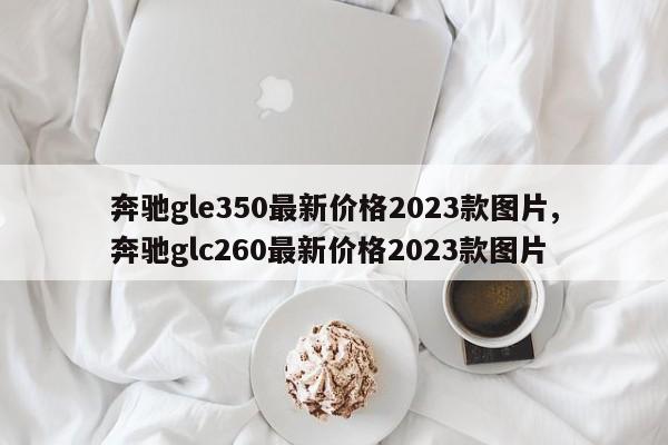 奔驰gle350最新价格2023款图片,奔驰glc260最新价格2023款图片