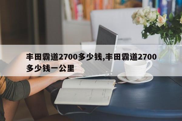 丰田霸道2700多少钱,丰田霸道2700多少钱一公里