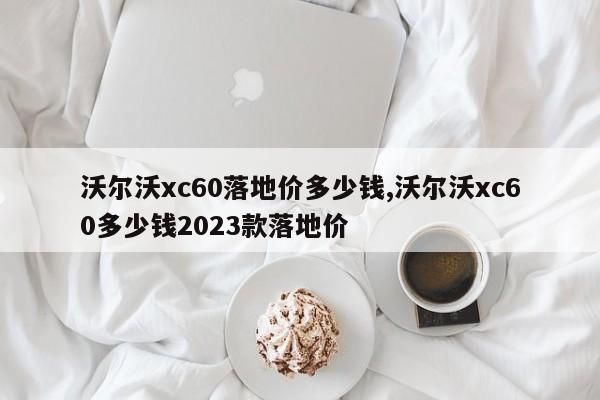 沃尔沃xc60落地价多少钱,沃尔沃xc60多少钱2023款落地价