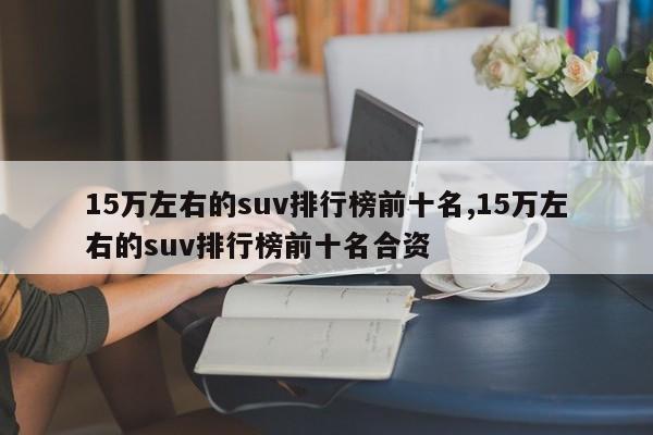 15万左右的suv排行榜前十名,15万左右的suv排行榜前十名合资