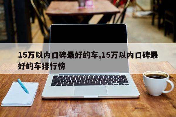 15万以内口碑最好的车,15万以内口碑最好的车排行榜