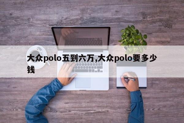 大众polo五到六万,大众polo要多少钱